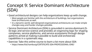 Concept 9: Service Dominant Architecture
(SDA)
• Good architectural designs can help organizations keep up with change.
• Most people are familiar with the architecture of buildings, but organizations
have architectures as well.
• In a dynamic world, well-designed organizational architectures can make simple
changes easy and harder changes possible.
• Service Dominant Architecture (SDA) is grounded in service-dominant (S-
D) logic and service science and provides an organizing logic for shaping
companies, service platforms, and service ecosystems through design
patterns aimed at making it possible to build and orchestrate
capabilities in a systematic way.
• Exercise: Take this online course to learn a lot more about SDA
• https://www.ifsd.hamburg/CERTIFICATE-SDA-PROFESSIONAL-ONE/
 