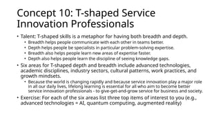Concept 10: T-shaped Service
Innovation Professionals
• Talent: T-shaped skills is a metaphor for having both breadth and depth.
• Breadth helps people communicate with each other in teams better.
• Depth helps people be specialists in particular problem-solving expertise.
• Breadth also helps people learn new areas of expertise faster.
• Depth also helps people learn the discipline of seeing knowledge gaps.
• Six areas for T-shaped depth and breadth include advanced technologies,
academic disciplines, industry sectors, cultural patterns, work practices, and
growth mindsets.
• Because the world is changing rapidly and because service innovation play a major role
in all our daily lives, lifelong learning is essential for all who aim to become better
service innovation professionals - to give-get-and-grow service for business and society.
• Exercise: For each of the six areas list three top items of interest to you (e.g.,
advanced technologies = AI, quantum computing, augmented reality)
 