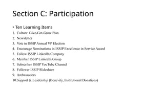 Section C: Participation
• Ten Learning Items
1. Culture: Give-Get-Grow Plan
2. Newsletter
3. Vote in ISSIP Annual VP Election
4. Encourage Nominations in ISSIP Excellence in Service Award
5. Follow ISSIP LinkedIn Company
6. Member ISSIP LinkedIn Group
7. Subscriber ISSIP YouTube Channel
8. Follower ISSIP Slideshare
9. Ambassadors
10.Support & Leadership (Benevity, Institutional Donations)
 