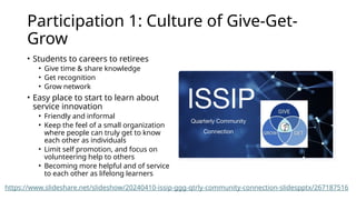 Participation 1: Culture of Give-Get-
Grow
• Students to careers to retirees
• Give time & share knowledge
• Get recognition
• Grow network
• Easy place to start to learn about
service innovation
• Friendly and informal
• Keep the feel of a small organization
where people can truly get to know
each other as individuals
• Limit self promotion, and focus on
volunteering help to others
• Becoming more helpful and of service
to each other as lifelong learners
https://www.slideshare.net/slideshow/20240410-issip-ggg-qtrly-community-connection-slidespptx/267187516
 