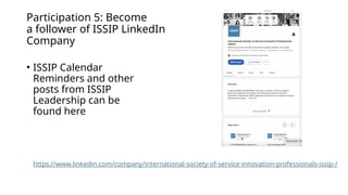 Participation 5: Become
a follower of ISSIP LinkedIn
Company
• ISSIP Calendar
Reminders and other
posts from ISSIP
Leadership can be
found here
https://www.linkedin.com/company/international-society-of-service-innovation-professionals-issip-/
 
