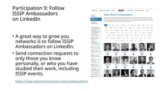 Participation 9: Follow
ISSIP Ambassadors
on LinkedIn
• A great way to grow you
networks is to follow ISSIP
Ambassadors on LinkedIn.
• Send connection requests to
only those you know
personally, or who you have
studied their work, including
ISSIP events.
https://issip.org/community/current-ambassadors/
 
