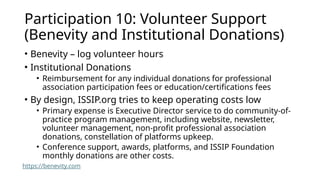 Participation 10: Volunteer Support
(Benevity and Institutional Donations)
• Benevity – log volunteer hours
• Institutional Donations
• Reimbursement for any individual donations for professional
association participation fees or education/certifications fees
• By design, ISSIP.org tries to keep operating costs low
• Primary expense is Executive Director service to do community-of-
practice program management, including website, newsletter,
volunteer management, non-profit professional association
donations, constellation of platforms upkeep.
• Conference support, awards, platforms, and ISSIP Foundation
monthly donations are other costs.
https://benevity.com
 
