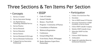 Three Sections & Ten Items Per Section
• Concepts
1. Service is Central
2. Service Innovation Strategy
3. AI, Digital Service,
Technology-Mediated Service
4. Service Practice
5. Service Research
6. Service Education
7. Service Science
8. Service-Dominant (S-D) Logic
9. Service-Dominant Architecture
10. T-shaped Service Innovation
Professional
• ISSIP
1. Code of Conduct
2. Annual Calendar
3. Bylaws - Non-Profit
4. Programs - Community of Practice
5. Constellation of Platforms
6. Website & Registration
7. Conferences
8. Group & Blog Posts
9. Event Series, Panels, Whitepaper
10. Books (Business Expert Press
Partnership)
• Participation
1. Culture: Give-Get-Grow Plan
2. Newsletter
3. Vote in ISSIP Annual VP Election
4. Encourage Nominations in ISSIP
Excellence in Service Award
5. Follow ISSIP LinkedIn Company
6. Member ISSIP LinkedIn Group
7. Subscriber ISSIP YouTube
Channel
8. Follower ISSIP Slideshare
9. Ambassadors
10. Support & Leadership (Benevity,
Institutional Donations)
 