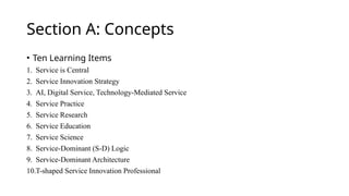 Section A: Concepts
• Ten Learning Items
1. Service is Central
2. Service Innovation Strategy
3. AI, Digital Service, Technology-Mediated Service
4. Service Practice
5. Service Research
6. Service Education
7. Service Science
8. Service-Dominant (S-D) Logic
9. Service-Dominant Architecture
10.T-shaped Service Innovation Professional
 
