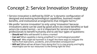 Concept 2: Service Innovation Strategy
• Service innovation is defined by ISSIP as “a dynamic configuration of
designed and evolving technological capabilities, business model
benefits, and institutional arrangements that mitigate harms.”
• We prefer ‘service innovation’ to only using ‘innovation’ because
innovations alone can be used by good actors (to create benefits) or bad
actors (to create harms) – so it is important for service innovation
professionals to benefit humanity and to ask four types of questions:
• Should we? Who will benefit? Is there a market?
• Can we? What capability is being amplified? Is it technological possible?
• May we? Who might be harmed? Is it legal? Are there ways to mitigate the
harms from bad actors, accidents, and unintended consequences?
• Will we? What will we all learn from doing this? Is it a top priority and highly
meaningful use for our resources? Is the timing right for this?
 