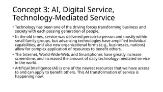 Concept 3: AI, Digital Service,
Technology-Mediated Service
• Technology has been one of the driving forces transforming business and
society with each passing generation of people.
• In the old times, service was delivered person-to-person and mostly within
small family groups, but advancing technologies have amplified individual
capabilities, and also new organizational forms (e.g., businesses, nations)
allow for complex application of resources to benefit others.
• The Internet, World-Wide-Web, and Smartphones have greatly increase
screentime, and increased the amount of daily technology-mediated service
in the world.
• Artificial Intelligence (AI) is one of the newest resources that we have access
to and can apply to benefit others. This AI transformation of service is
happening now.
 