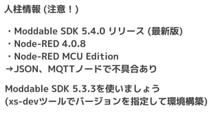 人柱情報 (注意！)
・Moddable SDK 5.4.0 リリース (最新版)
・Node-RED 4.0.8
・Node-RED MCU Edition
→JSON、MQTTノードで不具合あり
Moddable SDK 5.3.3を使いましょう
(xs-devツールでバージョンを指定して環境構築)
 