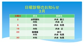 日曜診察のお知らせ
３月
日曜日 担当 医師名
２ 泌尿器科
内科
内本 泰三
内本 正
９ 外科 内本 和晃
１６ 内科 内本 正
２３ 循環器
外科
田中
内本 和晃
３０ 外科 内本 和晃
 