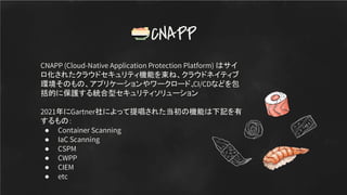 CNAPP (Cloud-Native Application Protection Platform) はサイ
ロ化されたクラウドセキュリティ機能を束ね、クラウドネイティブ
環境そのもの、アプリケーションやワークロード、
CI/CDなどを包
括的に保護する統合型セキュリティソリューション
2021年にGartner社によって提唱された当初の機能は下記を有
するもの：
● Container Scanning
● IaC Scanning
● CSPM
● CWPP
● CIEM
● etc
CNAPP
 
