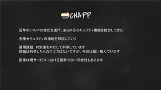近年のCNAPPは変化を遂げ、あらゆるセキュリティ機能を統合してきた
各種セキュリティの機能を解説していく
運用課題、対策案を対にして列挙しています
課題は列挙したものだけではないですが、今回は掻い摘んでいます
画像は現サービスにおける最新でない可能性もあります
CNAPP
 