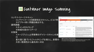 コンテナイメージスキャン
- コンテナイメージの脆弱性をスキャンし、ビルド時
やデプロイ前に問題を検出する。
運用課題:
- スキャンのタイミング
- 対策優先度のトリアージ
対策案
- イメージプッシュと早朝帯のデイリースキャンの実
行
- 重大度に基づいたフィルタリングを導入し、影響の
大きい脆弱性から優先的に対応
Container Image Scanning
AWS Container Image Scanning
https://aws.amazon.com/jp/blogs/containers/container-scanning-update
s-in-amazon-ecr-private-registries-using-amazon-inspector/
 