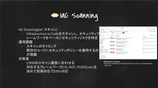 IaC Scanning(IaC スキャン)
- Infrastructure as Codeをスキャンし、セキュリティフ
レームワークをベースにセキュリティリスクを特定
運用課題
- スキャンのタイミング
- 既存のコードにセキュリティポリシーを適用するの
が困難
対策案
- CSPMのスキャン頻度に合わせる
- 対応するフレームワーク(CIS, NIST, PCIDSS,etc)を
決めて初期対応で100%対応
IaC Scanning
Datadog IaC Scanning
https://docs.datadoghq.com/ja/security/cloud_security_management/iac
_scanning/
 