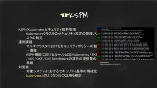 KSPM(Kubernetesセキュリティ態勢管理)
- Kubernetesクラスタのセキュリティ設定の管理、リ
スクの特定
運用課題
- マルチクラスタにおけるセキュリティポリシーの統
一困難
- KSPM機能におけるルールとCIS Kubernetes / EKS
/ AKS / OKE / GKE Benchmarkの項目の提供量の
乖離
対策案
- 対象システムにおけるセキュリティ基準の明確化
- kube-benchのようなOSSの活用も検討
KSPM
kube-bench
https://www.yjlink.cc/?id=3173
 