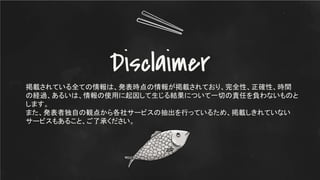 Disclaimer
掲載されている全ての情報は、発表時点の情報が掲載されており、完全性、正確性、時間
の経過、あるいは、情報の使用に起因して生じる結果について一切の責任を負わないものと
します。
また、発表者独自の観点から各社サービスの抽出を行っているため、掲載しきれていない
サービスもあること、ご了承ください。
 