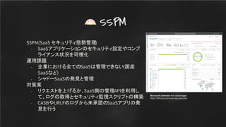 SSPM(SaaS セキュリティ態勢管理)
- SaaSアプリケーションのセキュリティ設定やコンプ
ライアンス状況を可視化
運用課題
- 企業における全てのSaaSは管理できない(国産
SaaSなど)
- シャドーSaaSの発見と管理
対策案
- リクエストを上げるか、SaaS側の管理APIを利用し
て、ログの取得とセキュリティ監視スクリプトの構築
- CASBやURLFのログから未承認のSaaSアプリの発
見を行う
SSPM
Microsoft Defender for Cloud Apps
https://365cloud.jp/cloud-app-security/
 