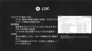 CDR(クラウド検知・対応)
- クラウド環境の脅威の検知・可視化、不正なアクセ
ス・データ漏洩の兆候を分析
運用課題
- 脅威発生からインシデントレスポンスおよびクロー
ズまでの時間との格闘
- リスクを多く含む環境下ではノイズが大量発生
対策案
- (極力)自動化、ただし、クローズ結果は目で確認す
ること
- リスクを低減させるアプローチを持って環境のハー
ドニングを行うこと
CDR
Amazon GuardDuty
https://aws.amazon.com/jp/blogs/aws/new-using-amazon-guardduty-to-
protect-your-s3-buckets/
 