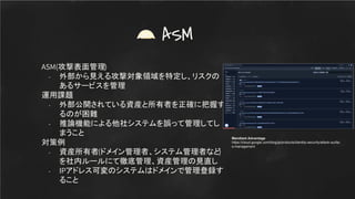 ASM(攻撃表面管理)
- 外部から見える攻撃対象領域を特定し、リスクの
あるサービスを管理
運用課題
- 外部公開されている資産と所有者を正確に把握す
るのが困難
- 推論機能による他社システムを誤って管理してし
まうこと
対策例
- 資産所有者(ドメイン管理者、システム管理者など
)
を社内ルールにて徹底管理、資産管理の見直し
- IPアドレス可変のシステムはドメインで管理登録す
ること
ASM
Mandiant Advantage
https://cloud.google.com/blog/ja/products/identity-security/attack-surfac
e-management
 