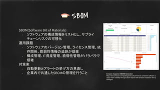 SBOM(Software Bill of Materials)
- ソフトウェアの構成情報をリスト化し、サプライ
チェーンリスクの可視化
運用課題
- ソフトウェアのバージョン管理、ライセンス管理、依
存関係、脆弱性情報の追跡が煩雑
- 構成管理、IT資産管理、脆弱性管理がバラバラで
煩雑
対策案
- 自動更新とアラートの挙げ方の見直し
- 企業内で共通したSBOMの管理を行うこと
SBOM
Amazon Inspector SBOM Generator
https://aws.amazon.com/jp/blogs/security/enhance-container-software-s
upply-chain-visibility-through-sbom-export-with-amazon-inspector-and-q
uicksight/
 