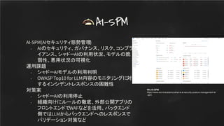 AI-SPM(AIセキュリティ態勢管理)
- AIのセキュリティ、ガバナンス、リスク、コンプラ
イアンス、シャドーAIの利用状況、モデルの脆
弱性、悪用状況の可視化
運用課題
- シャドーAIモデルの利用判明
- OWASP Top10 for LLM内容のモニタリングに対
するインシデントレスポンスの困難性
対策案
- シャドーAIの利用停止
- 組織向けにルールの徹底、外部公開アプリの
フロントエンドでWAFなどを活用、バックエンド
側ではLLMからバックエンドへのレスポンスで
バリデーション対策など
AI-SPM
Wiz AI-SPM
https://www.wiz.io/academy/what-is-ai-security-posture-management-ai
-spm
 