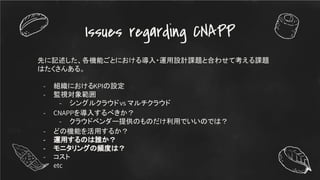 Issues regarding CNAPP
先に記述した、各機能ごとにおける導入・運用設計課題と合わせて考える課題
はたくさんある。
- 組織におけるKPIの設定
- 監視対象範囲
- シングルクラウドvs マルチクラウド
- CNAPPを導入するべきか？
- クラウドベンダー提供のものだけ利用でいいのでは？
- どの機能を活用するか？
- 運用するのは誰か？
- モニタリングの頻度は？
- コスト
- etc
 