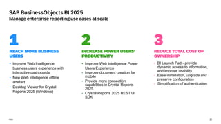 20
Public
SAP BusinessObjects BI 2025
Manage enterprise reporting use cases at scale
1
REACH MORE BUSINESS
USERS
INCREASE POWER USERS’
PRODUCTIVITY
REDUCE TOTAL COST OF
OWNERSHIP
2 3
• BI Launch Pad - provide
dynamic access to information,
and improve usability
• Ease installation, upgrade and
preserve configuration
• Simplification of authentication
• Improve Web Intelligence Power
Users Experience
• Improve document creation for
mobile
• Provide more connection
capabilities in Crystal Reports
2025
• Crystal Reports 2025 RESTful
SDK
• Improve Web Intelligence
business users experience with
interactive dashboards
• New Web Intelligence offline
artefact
• Desktop Viewer for Crystal
Reports 2025 (Windows)
 