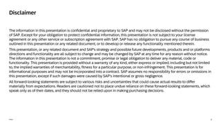2
Public
The information in this presentation is confidential and proprietary to SAP and may not be disclosed without the permission
of SAP. Except for your obligation to protect confidential information, this presentation is not subject to your license
agreement or any other service or subscription agreement with SAP. SAP has no obligation to pursue any course of business
outlined in this presentation or any related document, or to develop or release any functionality mentioned therein.
This presentation, or any related document and SAP's strategy and possible future developments, products and or platforms
directions and functionality are all subject to change and may be changed by SAP at any time for any reason without notice.
The information in this presentation is not a commitment, promise or legal obligation to deliver any material, code or
functionality. This presentation is provided without a warranty of any kind, either express or implied, including but not limited
to, the implied warranties of merchantability, fitness for a particular purpose, or non-infringement. This presentation is for
informational purposes and may not be incorporated into a contract. SAP assumes no responsibility for errors or omissions in
this presentation, except if such damages were caused by SAP’s intentional or gross negligence.
All forward-looking statements are subject to various risks and uncertainties that could cause actual results to differ
materially from expectations. Readers are cautioned not to place undue reliance on these forward-looking statements, which
speak only as of their dates, and they should not be relied upon in making purchasing decisions.
Disclaimer
 