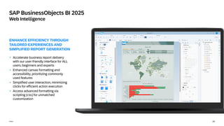 24
Public
SAP BusinessObjects BI 2025
Web Intelligence
ENHANCE EFFICIENCY THROUGH
TAILORED EXPERIENCES AND
SIMPLIFIED REPORT GENERATION
• Accelerate business report delivery
with our user-friendly interface for ALL
users, beginners and experts
• Enhanced canvas formatting and
accessibility, prioritizing commonly
used features
• Simplified user interaction, minimizing
clicks for efficient action execution
• Access advanced formatting via
scripting (css) for unmatched
customization
 