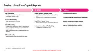 33
Public
Further enhance CR SDKs
Further strengthen connectivity capabilities
Simplify move from CR4E to CR202x
Improve CR202x Designer usability
Future
Enable Move To Strategic Stack
▪ Crystal Reports 2025 on OLAP connection to BW via
BICS
▪ Enhance CR2025 on relational Unx connection
Reach More Casual Users
▪ Desktop Viewer for Crystal Reports 2025 (Windows)
Increase Power Users’ Productivity
▪ Crystal Reports 2025 RESTful SDK
BI 2025
User Experience
▪ Fiori Viewer available in OpenDocument
▪ Fiori Viewer available in CMC
Increase Productivity
▪ Mark Favorite within Fiori Viewer
Extend Possibility
▪ Create Crystal Reports 2020 report on relational UNX
▪ View / schedule / publish Crystal Reports 2020 UNX
reports in BOE
▪ 64bit Crystal Reports add-on for Business Suite (ALV
Adapter)
Enhance Security
▪ Export password protected PDF from Fiori Viewer
BI 4.3*
Product direction - Crystal Reports
This is the current state of planning and may be changed by SAP at any time
* Main features of SAP BusinessObjects BI 4.3, more exist
 
