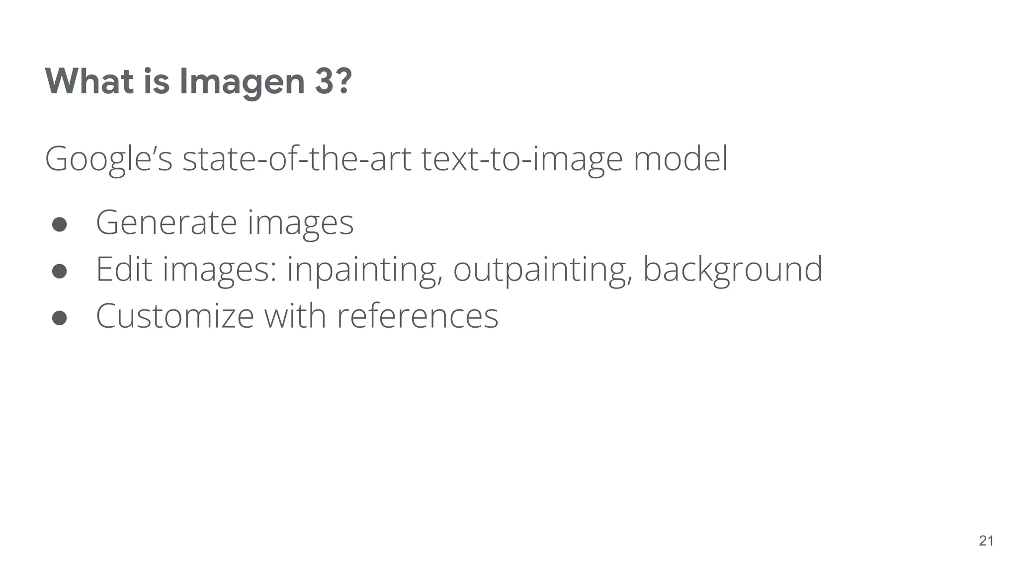 What is Imagen 3?
Google’s state-of-the-art text-to-image model
● Generate images
● Edit images: inpainting, outpainting, background
● Customize with references
21
 