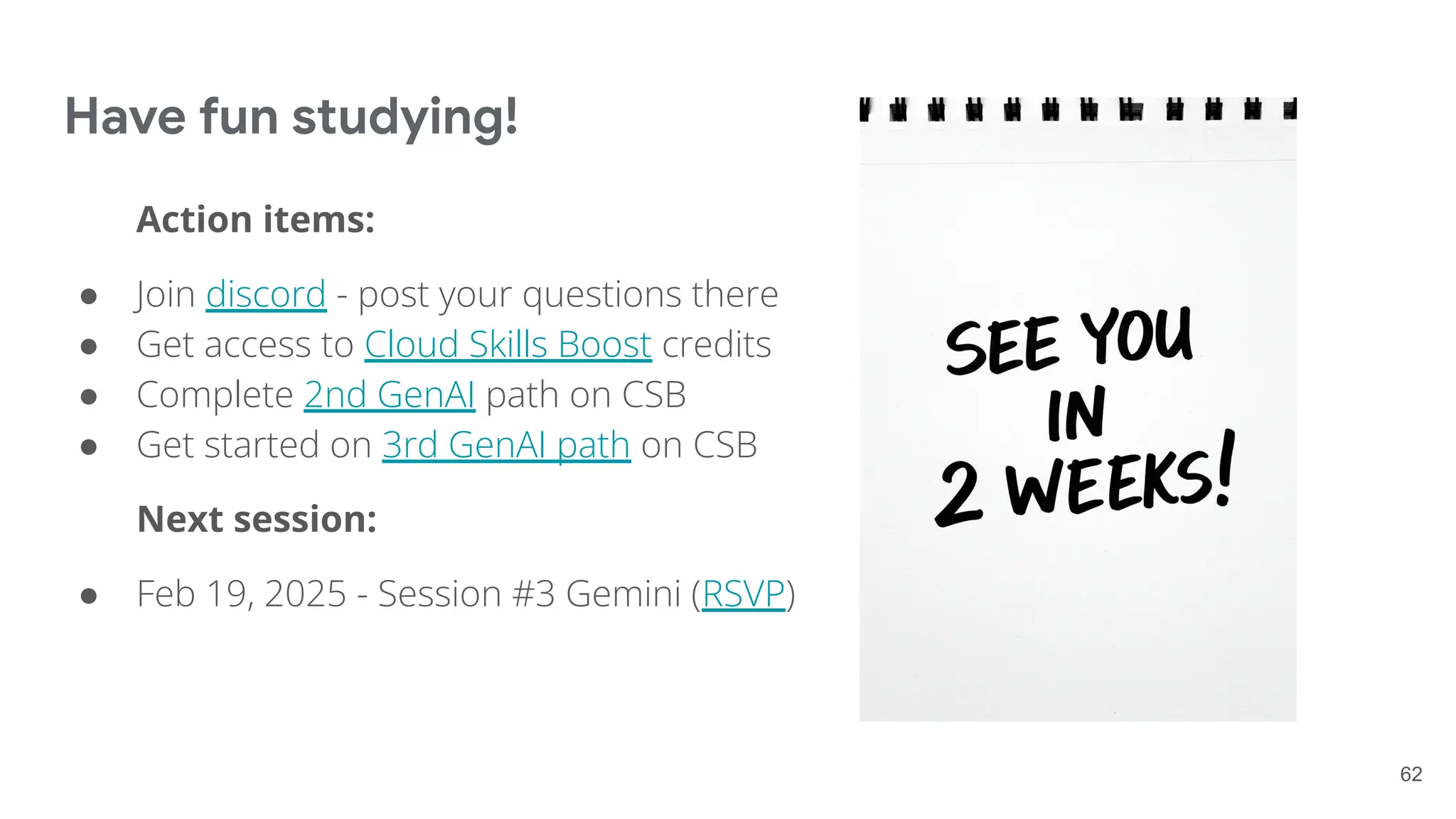 Have fun studying!
Action items:
● Join discord - post your questions there
● Get access to Cloud Skills Boost credits
● Complete 2nd GenAI path on CSB
● Get started on 3rd GenAI path on CSB
Next session:
● Feb 19, 2025 - Session #3 Gemini (RSVP)
62
 