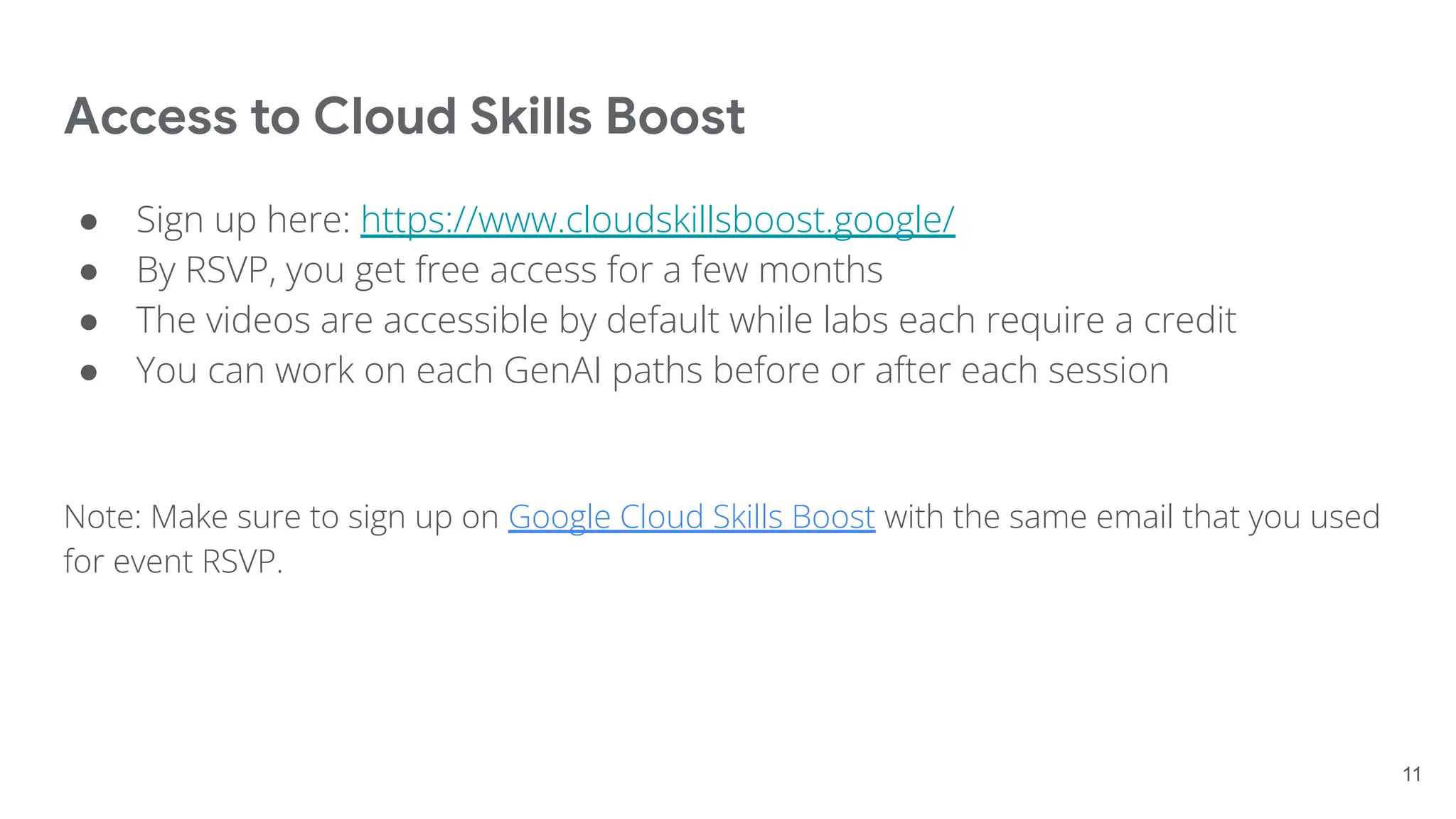 Access to Cloud Skills Boost
● Sign up here: https://www.cloudskillsboost.google/
● By RSVP, you get free access for a few months
● The videos are accessible by default while labs each require a credit
● You can work on each GenAI paths before or after each session
Note: Make sure to sign up on Google Cloud Skills Boost with the same email that you used
for event RSVP.
11
 