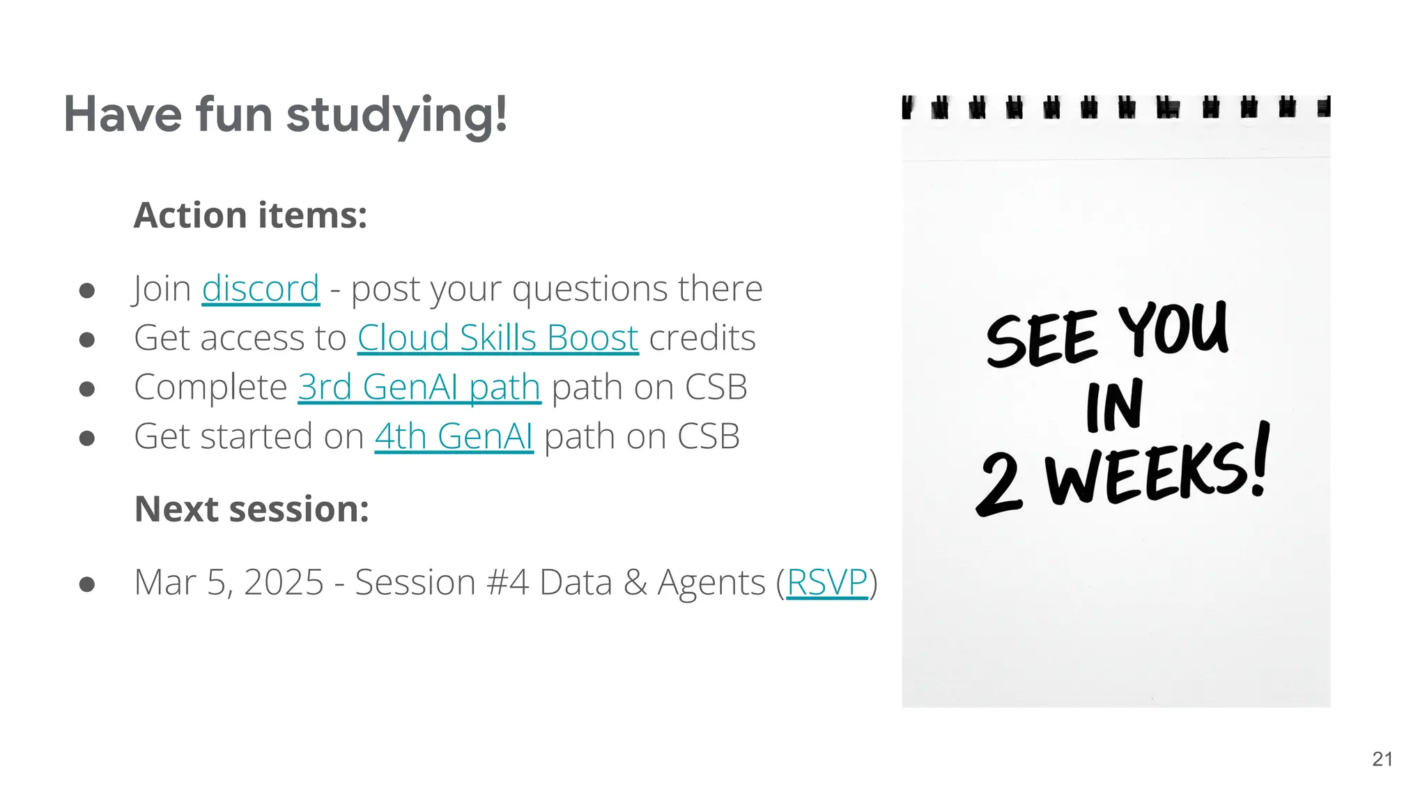 Have fun studying!
Action items:
● Join discord - post your questions there
● Get access to Cloud Skills Boost credits
● Complete 3rd GenAI path path on CSB
● Get started on 4th GenAI path on CSB
Next session:
● Mar 5, 2025 - Session #4 Data & Agents (RSVP)
21
 