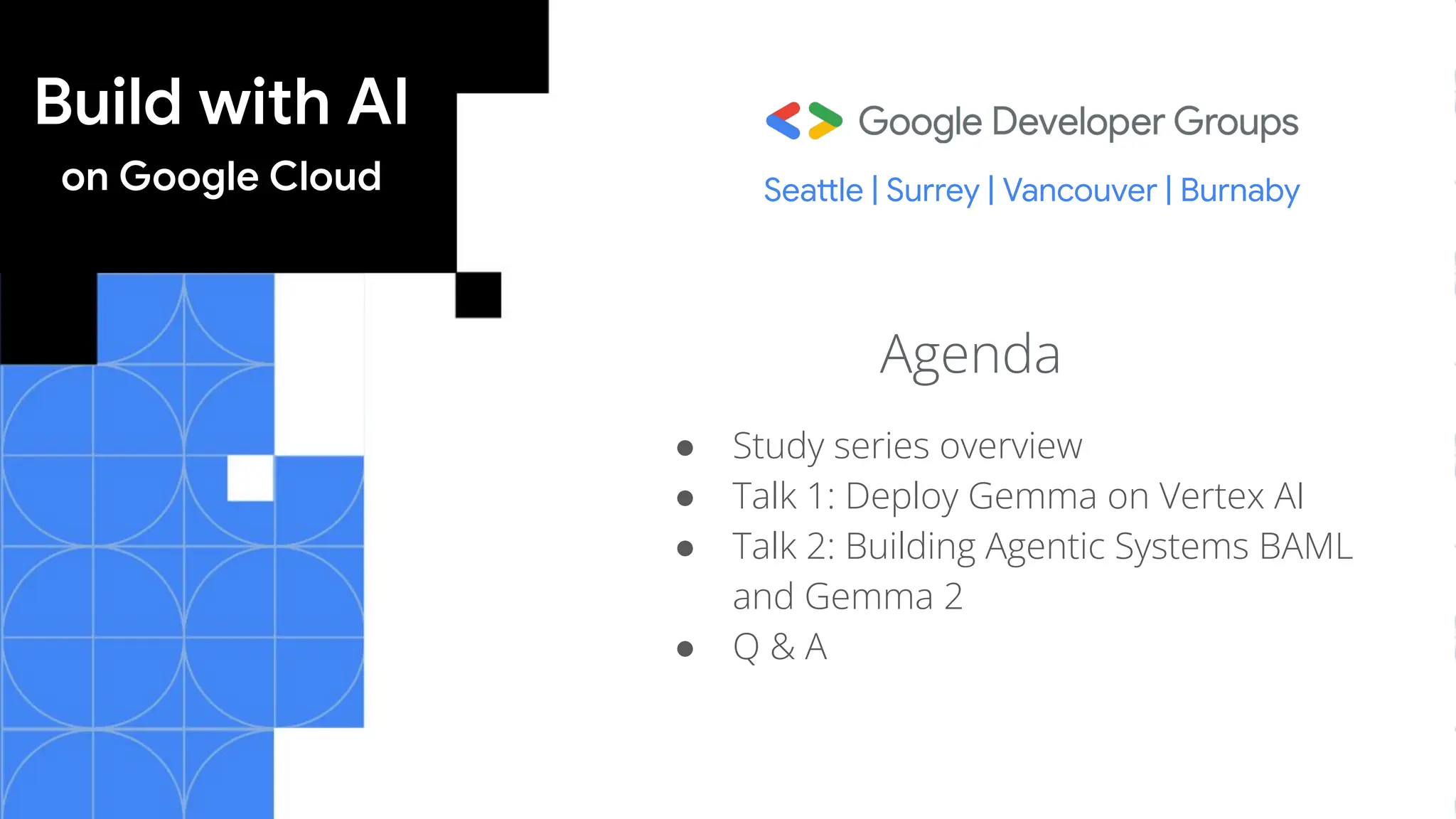 Build with AI
on Google Cloud
Agenda
● Study series overview
● Talk 1: Deploy Gemma on Vertex AI
● Talk 2: Building Agentic Systems BAML
and Gemma 2
● Q & A
Seattle | Surrey | Vancouver | Burnaby
 