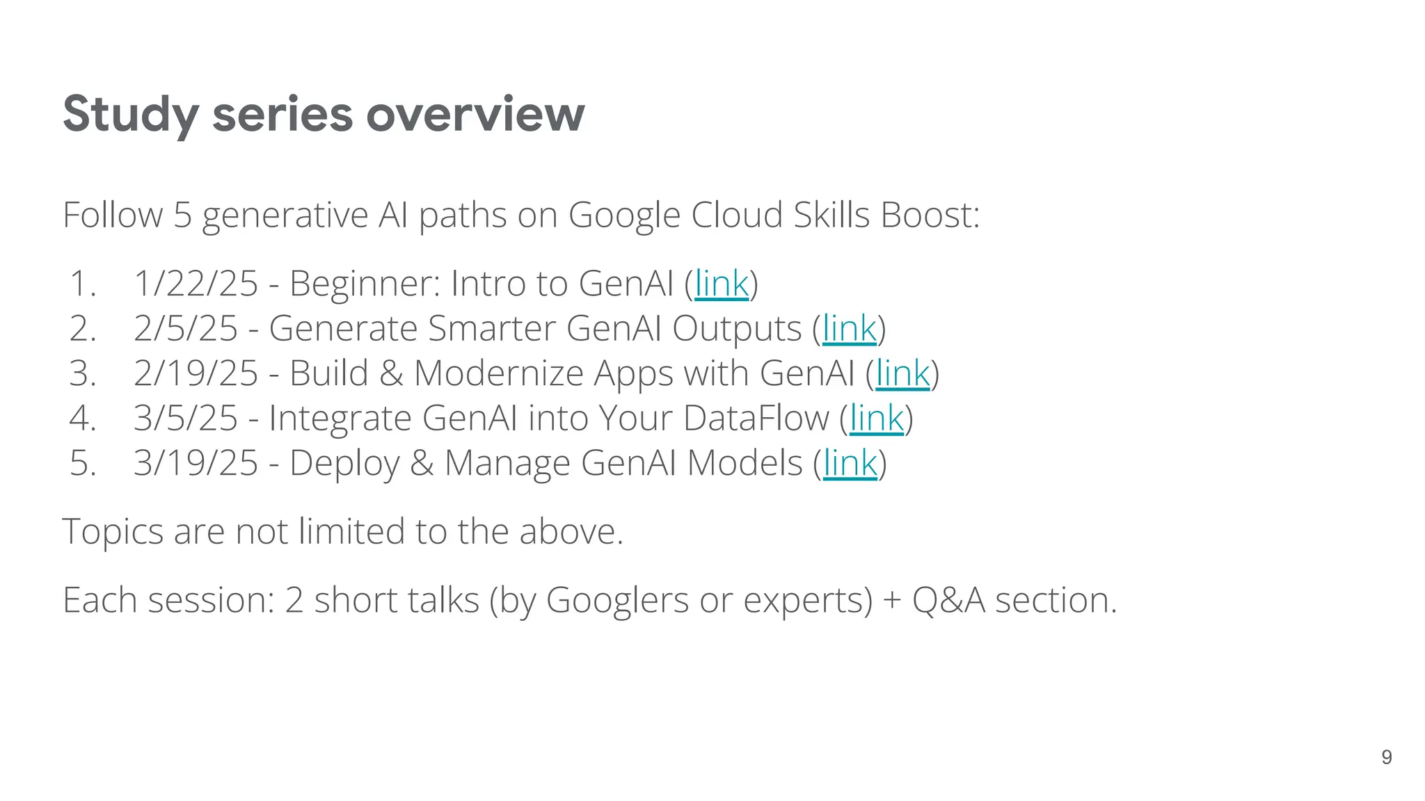 Study series overview
Follow 5 generative AI paths on Google Cloud Skills Boost:
1. 1/22/25 - Beginner: Intro to GenAI (link)
2. 2/5/25 - Generate Smarter GenAI Outputs (link)
3. 2/19/25 - Build & Modernize Apps with GenAI (link)
4. 3/5/25 - Integrate GenAI into Your DataFlow (link)
5. 3/19/25 - Deploy & Manage GenAI Models (link)
Topics are not limited to the above.
Each session: 2 short talks (by Googlers or experts) + Q&A section.
9
 
