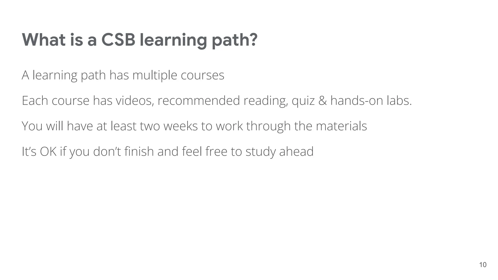 What is a CSB learning path?
A learning path has multiple courses
Each course has videos, recommended reading, quiz & hands-on labs.
You will have at least two weeks to work through the materials
It’s OK if you don’t ﬁnish and feel free to study ahead
10
 