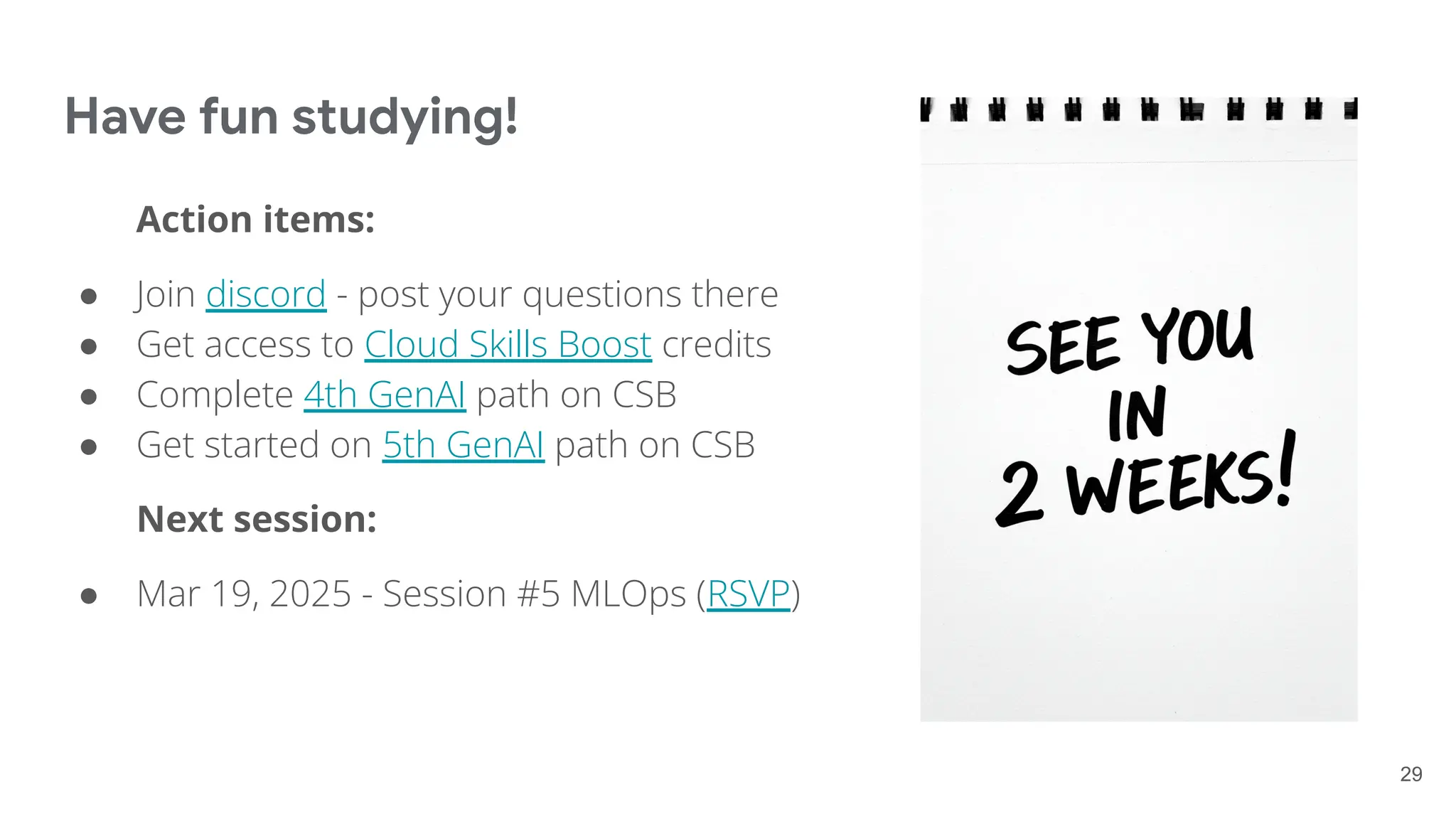 Have fun studying!
Action items:
● Join discord - post your questions there
● Get access to Cloud Skills Boost credits
● Complete 4th GenAI path on CSB
● Get started on 5th GenAI path on CSB
Next session:
● Mar 19, 2025 - Session #5 MLOps (RSVP)
29
 