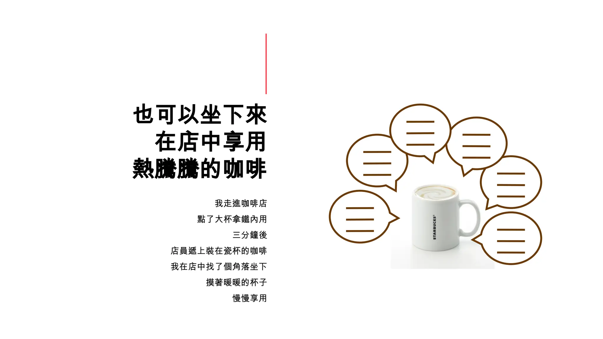 也可以坐下來
在店中享用
熱騰騰的咖啡
我走進咖啡店
點了大杯拿鐵內用
三分鐘後
店員遞上裝在瓷杯的咖啡
我在店中找了個角落坐下
摸著暖暖的杯子
慢慢享用
 