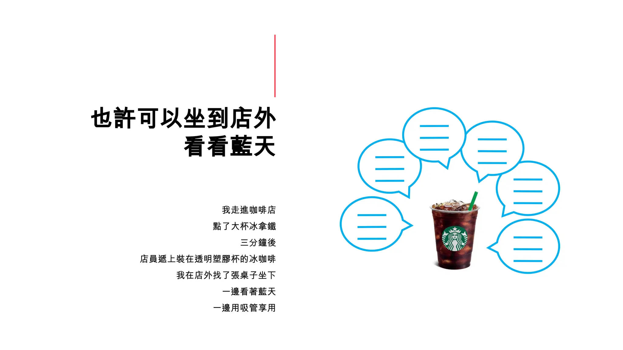 也許可以坐到店外
看看藍天
我走進咖啡店
點了大杯冰拿鐵
三分鐘後
店員遞上裝在透明塑膠杯的冰咖啡
我在店外找了張桌子坐下
一邊看著藍天
一邊用吸管享用
 