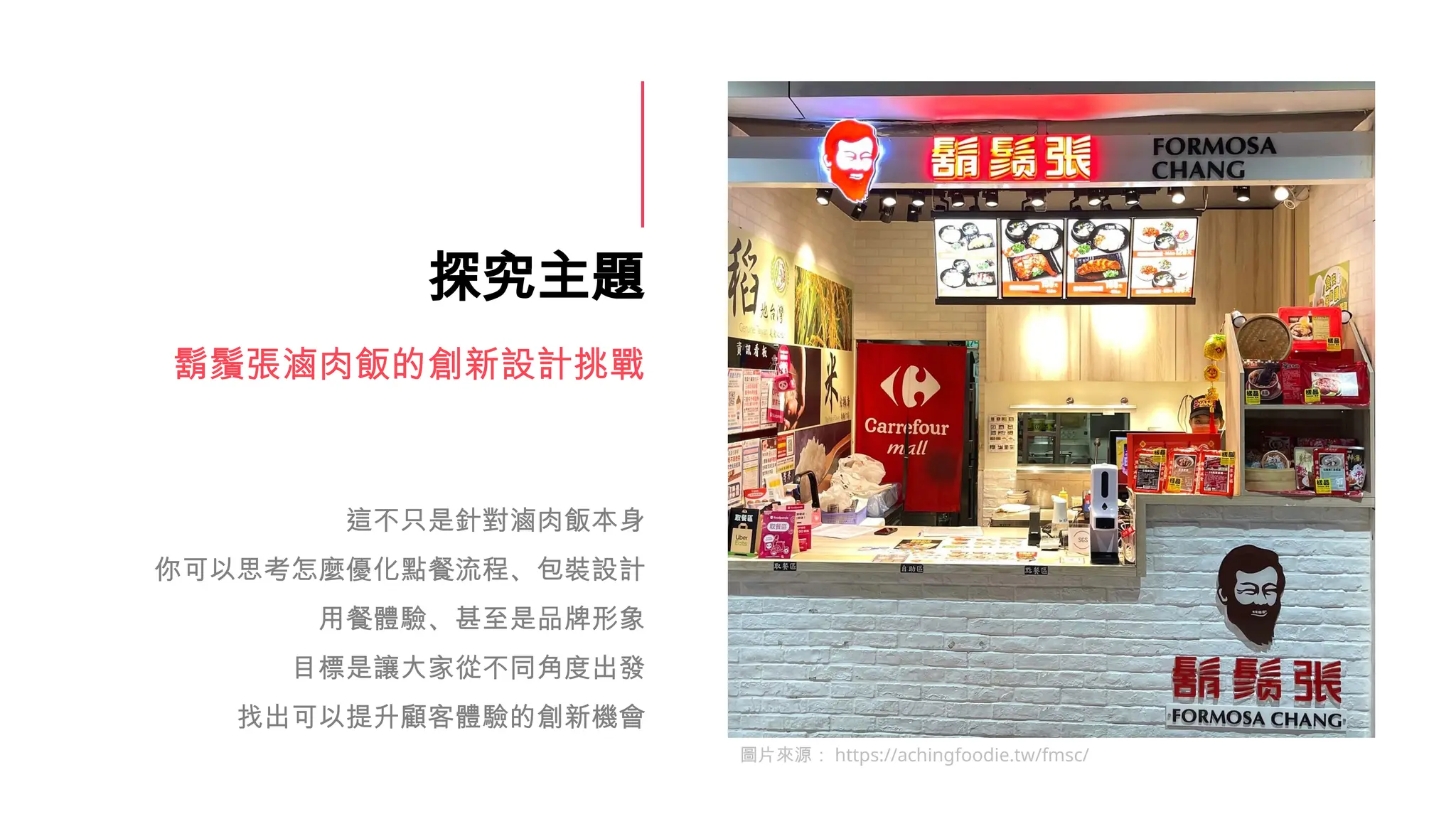探究主題
鬍鬚張滷肉飯的創新設計挑戰
這不只是針對滷肉飯本身
你可以思考怎麼優化點餐流程、包裝設計
用餐體驗、甚至是品牌形象
目標是讓大家從不同角度出發
找出可以提升顧客體驗的創新機會
圖片來源： https://achingfoodie.tw/fmsc/
 