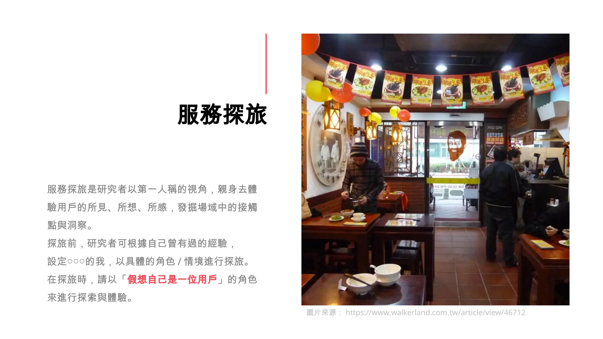 服務探旅
服務探旅是研究者以第一人稱的視角，親身去體
驗用戶的所見、所想、所感，發掘場域中的接觸
點與洞察。
探旅前，研究者可根據自己曾有過的經驗，
設定○○○的我，以具體的角色 / 情境進行探旅。
在探旅時，請以「假想自己是一位用戶」的角色
來進行探索與體驗。
圖片來源： https://www.walkerland.com.tw/article/view/46712
 