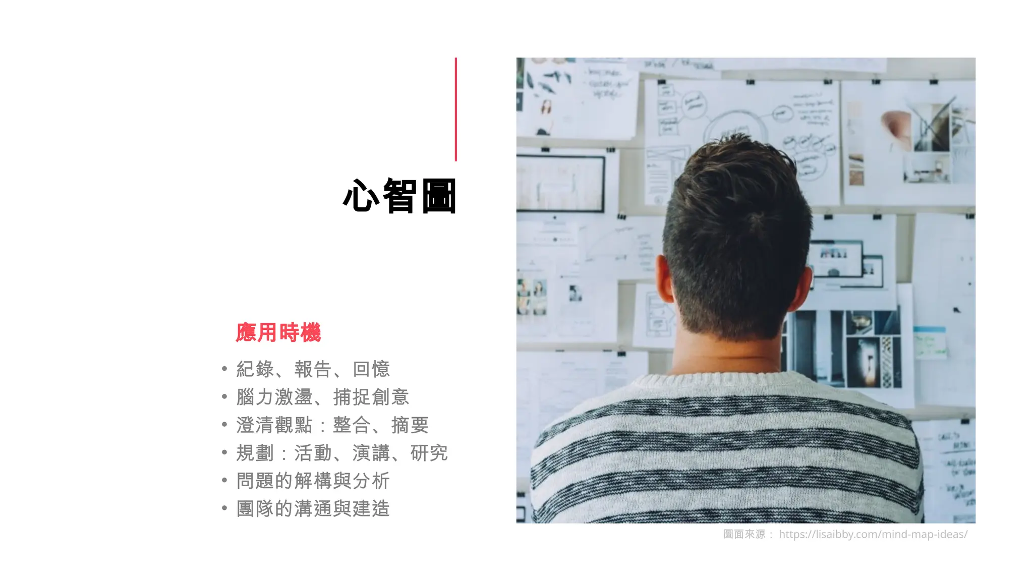 心智圖
• 紀錄、報告、回憶
• 腦力激盪、捕捉創意
• 澄清觀點：整合、摘要
• 規劃：活動、演講、研究
• 問題的解構與分析
• 團隊的溝通與建造
應用時機
圖面來源： https://lisaibby.com/mind-map-ideas/
 