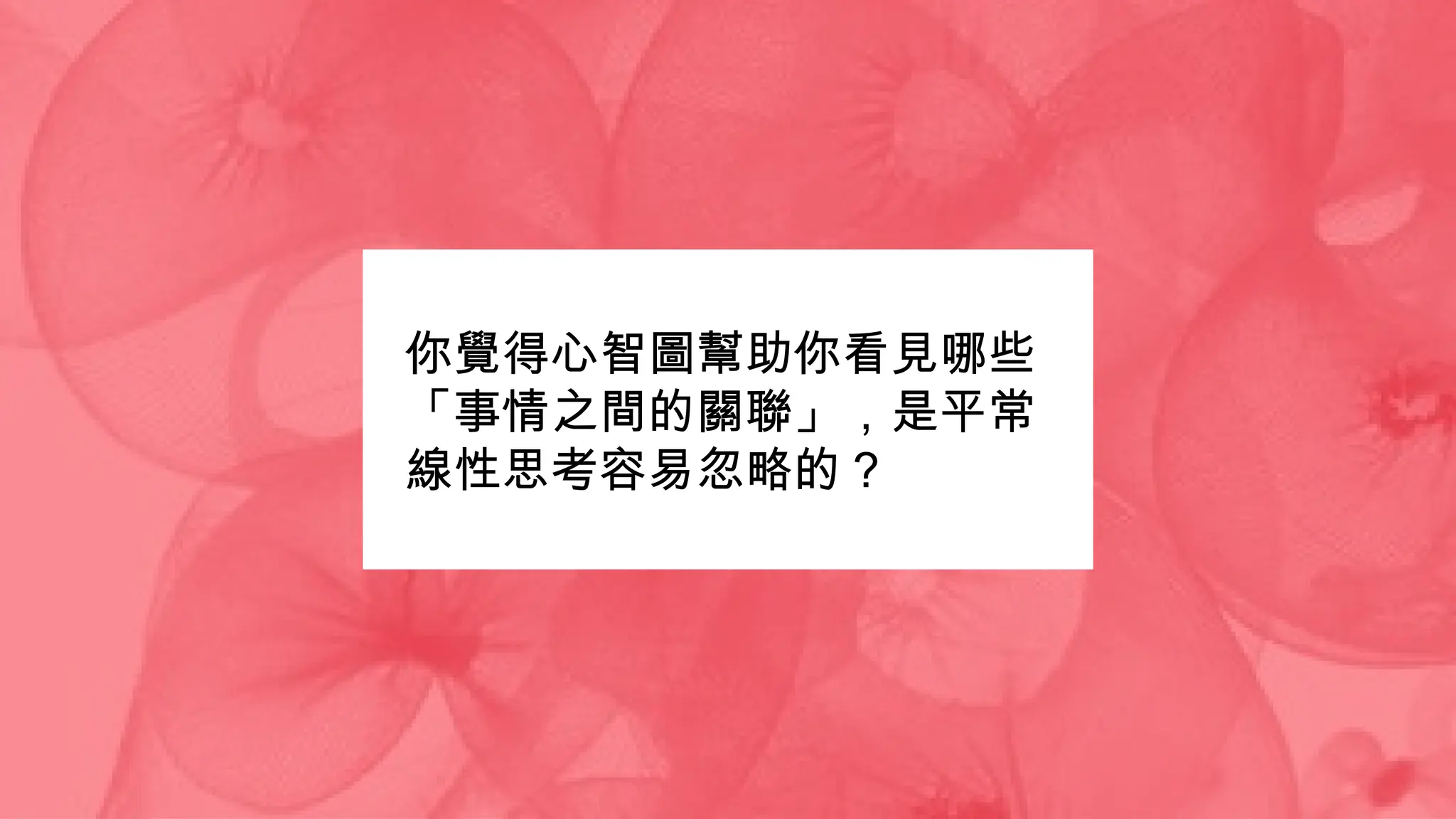 你覺得心智圖幫助你看見哪些
「事情之間的關聯」，是平常
線性思考容易忽略的？
 