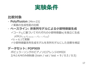 実験条件
⽐較対象
- Polyffusion [Min+23]
楽曲の⽣成性能の⽐較
- ベースライン: ⾮系列モデルによる⼩節特徴量⽣成
コード𝑐 に基づいてそれぞれの⼩節特徴量bf を独⽴に⽣成
𝑝 bf 𝑐 , 𝑐 , … , 𝑐 , … , 𝑐
𝑘 0, 1で実験
⼩節特徴量系列⽣成モデルを系列モデルにした効果を検証
データセット: POP909
ポピュラーソングのピアノソロアレンジのMIDI
2/4と4/4のみ886曲 (train / val / test = 9 / 0.5 / 0.5)
17
 