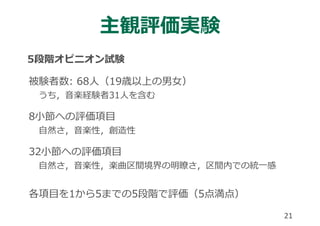 主観評価実験
5段階オピニオン試験
被験者数: 68⼈（19歳以上の男⼥）
うち，⾳楽経験者31⼈を含む
8⼩節への評価項⽬
⾃然さ，⾳楽性，創造性
32⼩節への評価項⽬
⾃然さ，⾳楽性，楽曲区間境界の明瞭さ，区間内での統⼀感
各項⽬を1から5までの5段階で評価（5点満点）
21
 