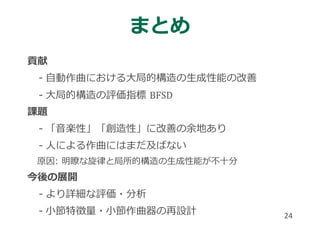 24
まとめ
貢献
- ⾃動作曲における⼤局的構造の⽣成性能の改善
- ⼤局的構造の評価指標
課題
- 「⾳楽性」「創造性」に改善の余地あり
- ⼈による作曲にはまだ及ばない
原因: 明瞭な旋律と局所的構造の⽣成性能が不⼗分
今後の展開
- より詳細な評価・分析
- ⼩節特徴量・⼩節作曲器の再設計
 