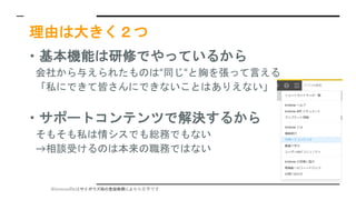 ※kintoneのkはサイボウズ様の登録商標により小文字です
理由は大きく２つ
・基本機能は研修でやっているから
会社から与えられたものは“同じ“と胸を張って言える
「私にできて皆さんにできないことはありえない」
・サポートコンテンツで解決するから
そもそも私は情シスでも総務でもない
→相談受けるのは本来の職務ではない
 