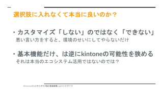 ※kintoneのkはサイボウズ様の登録商標により小文字です
選択肢に入れなくて本当に良いのか？
・カスタマイズ「しない」のではなく「できない」
悪い言い方をすると、環境のせいにしてやらないだけ
・基本機能だけ、は逆にkintoneの可能性を狭める
それは本当のエコシステム活用ではないのでは？
 