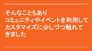 そんなこともあり
コミュニティやイベントを利用して
カスタマイズに少しづつ触れて
きました
 