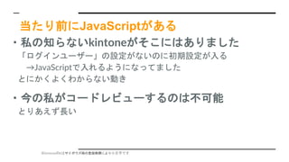 ※kintoneのkはサイボウズ様の登録商標により小文字です
当たり前にJavaScriptがある
・私の知らないkintoneがそこにはありました
「ログインユーザー」の設定がないのに初期設定が入る
→JavaScriptで入れるようになってました
とにかくよくわからない動き
・今の私がコードレビューするのは不可能
とりあえず長い
 